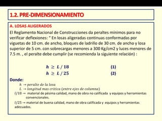 A. LOSAS ALIGERADOS
El Reglamento Nacional de Construcciones da peraltes mínimos para no
verificar deflexiones: “ En losas aligeradas continuas conformadas por
viguetas de 10 cm. de ancho, bloques de ladrillo de 30 cm. de ancho y losa
superior de 5 cm. con sobrecargas menores a 300 Kg/cm2 y luces menores de
7.5 m. , el peralte debe cumplir (se recomienda la siguiente relación) :
𝒉 ≥ 𝑳 / 𝟏𝟖 (1)
𝒉 ≥ 𝑳 / 𝟐𝟓 (2)
Donde:
ℎ → 𝑝𝑒𝑟𝑎𝑙𝑡𝑒 𝑑𝑒 𝑙𝑎 𝑙𝑜𝑠𝑎
𝐿 → 𝑙𝑜𝑛𝑔𝑖𝑡𝑢𝑑 𝑚𝑎𝑠 𝑐𝑟𝑖𝑡𝑖𝑐𝑎 (𝑒𝑛𝑡𝑟𝑒 𝑒𝑗𝑒𝑠 𝑑𝑒 𝑐𝑜𝑙𝑢𝑚𝑛𝑎)
𝑙/18 → material de pésima calidad, mano de obra no calificada y equipos y herramientas
convencionales.
𝑙/25 → material de buena calidad, mano de obra calificada y equipos y herramientas
adecuados.
1.2.PRE-DIMENSIONAMIENTO
 