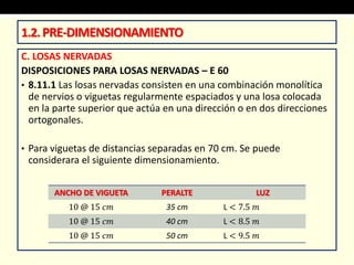 C. LOSAS NERVADAS
DISPOSICIONES PARA LOSAS NERVADAS – E 60
• 8.11.1 Las losas nervadas consisten en una combinación monolítica
de nervios o viguetas regularmente espaciados y una losa colocada
en la parte superior que actúa en una dirección o en dos direcciones
ortogonales.
• Para viguetas de distancias separadas en 70 cm. Se puede
considerara el siguiente dimensionamiento.
1.2.PRE-DIMENSIONAMIENTO
ANCHO DE VIGUETA PERALTE LUZ
10 @ 15 𝑐𝑚 35 cm L < 7.5 𝑚
10 @ 15 𝑐𝑚 40 cm L < 8.5 𝑚
10 @ 15 𝑐𝑚 50 cm L < 9.5 𝑚
 