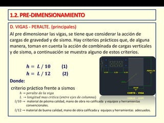 D. VIGAS - PERALTE. (principales)
Al pre dimensionar las vigas, se tiene que considerar la acción de
cargas de gravedad y de sismo. Hay criterios prácticos que, de alguna
manera, toman en cuenta la acción de combinada de cargas verticales
y de sismo, a continuación se muestra alguno de estos criterios.
𝒉 = 𝑳 / 𝟏𝟎 (1)
𝒉 = 𝑳 / 𝟏𝟐 (2)
Donde:
criterio práctico frente a sismos
ℎ → 𝑝𝑒𝑟𝑎𝑙𝑡𝑒 𝑑𝑒 𝑙𝑎 𝑣𝑖𝑔𝑎
𝐿 → 𝑙𝑜𝑛𝑔𝑖𝑡𝑢𝑑 𝑚𝑎𝑠 𝑐𝑟𝑖𝑡𝑖𝑐𝑎 (𝑒𝑛𝑡𝑟𝑒 𝑒𝑗𝑒𝑠 𝑑𝑒 𝑐𝑜𝑙𝑢𝑚𝑛𝑎)
𝑙/10 → material de pésima calidad, mano de obra no calificada y equipos y herramientas
convencionales.
𝑙/12 → material de buena calidad, mano de obra calificada y equipos y herramientas adecuados.
1.2.PRE-DIMENSIONAMIENTO
 