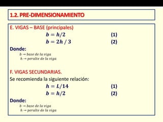 E. VIGAS – BASE (principales)
𝒃 = 𝒉/𝟐 (1)
𝒃 = 𝟐𝒉 / 𝟑 (2)
Donde:
𝑏 → 𝑏𝑎𝑠𝑒 𝑑𝑒 𝑙𝑎 𝑣𝑖𝑔𝑎
ℎ → 𝑝𝑒𝑟𝑎𝑙𝑡𝑒 𝑑𝑒 𝑙𝑎 𝑣𝑖𝑔𝑎
F. VIGAS SECUNDARIAS.
Se recomienda la siguiente relación:
𝒉 = 𝑳/𝟏𝟒 (1)
𝒃 = 𝒉/𝟐 (2)
Donde:
𝑏 → 𝑏𝑎𝑠𝑒 𝑑𝑒 𝑙𝑎 𝑣𝑖𝑔𝑎
ℎ → 𝑝𝑒𝑟𝑎𝑙𝑡𝑒 𝑑𝑒 𝑙𝑎 𝑣𝑖𝑔𝑎
1.2.PRE-DIMENSIONAMIENTO
 