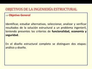 OBJETIVOSDE LA INGENIERÍAESTRUCTURAL
 Objetivo General
Identificar, estudiar alternativas, seleccionar, analizar y verificar
resultados de la solución estructural a un problema ingenieril,
teniendo presentes los criterios de funcionalidad, economía y
seguridad.
En el diseño estructural completo se distinguen dos etapas:
análisis y diseño.
 
