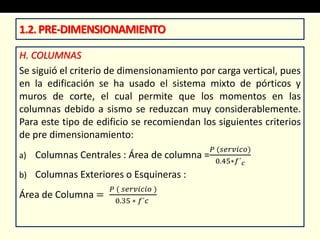 H. COLUMNAS
Se siguió el criterio de dimensionamiento por carga vertical, pues
en la edificación se ha usado el sistema mixto de pórticos y
muros de corte, el cual permite que los momentos en las
columnas debido a sismo se reduzcan muy considerablemente.
Para este tipo de edificio se recomiendan los siguientes criterios
de pre dimensionamiento:
a) Columnas Centrales : Área de columna =
𝑃 (𝑠𝑒𝑟𝑣𝑖𝑐𝑜)
0.45∗𝑓´ 𝑐
b) Columnas Exteriores o Esquineras :
Área de Columna =
𝑃 ( 𝑠𝑒𝑟𝑣𝑖𝑐𝑖𝑜 )
0.35 ∗ 𝑓´𝑐
1.2.PRE-DIMENSIONAMIENTO
 
