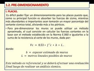 I. PLACAS.
Es difícil poder fijar un dimensionamiento para las placas puesto que,
como su principal función es absorber las fuerzas de sismo, mientras
más abundantes o importantes sean tomarán un mayor porcentaje del
cortante sísmico total, aliviando más a los pórticos.
• Para pre-dimensionar los muros se puede utilizar un método
aproximado, el cual consiste en calcular las fuerzas cortantes en la
base con el método establecido en la Norma E.060 e igualarlos a la
suma de la resistencia al corte de los muros, dada por:
𝑉𝑐 = 0.53 ∗ 𝑓 ′𝑐 ∗ 𝑏 ∗ 𝐿 .
donde:
𝑏 = 𝑒𝑠𝑝𝑒𝑠𝑜𝑟 𝑒𝑠𝑡𝑖𝑚𝑎𝑑𝑜 𝑑𝑒 𝑚𝑢𝑟𝑜𝑠
𝐿 = 𝑚𝑒𝑡𝑟𝑜𝑠 𝑙𝑖𝑛𝑒𝑎𝑙𝑒𝑠 𝑝𝑜𝑠𝑖𝑏𝑙𝑒𝑠 𝑑𝑒 𝑚𝑢𝑟𝑜𝑠
𝐸𝑠𝑡𝑒 𝑚é𝑡𝑜𝑑𝑜 𝑒𝑠 𝑟𝑒𝑓𝑒𝑟𝑒𝑛𝑐𝑖𝑎𝑙 𝑦 𝑠𝑒 𝑑𝑒𝑏𝑒𝑟á 𝑒𝑓𝑒𝑐𝑡𝑢𝑎𝑟 𝑢𝑛𝑎 𝑒𝑣𝑎𝑙𝑢𝑎𝑐𝑖ó𝑛
𝑓𝑖𝑛𝑎𝑙 𝑙𝑢𝑒𝑔𝑜 𝑑𝑒 𝑟𝑒𝑎𝑙𝑖𝑧𝑎𝑟 𝑢𝑛 𝑎𝑛á𝑙𝑖𝑠𝑖𝑠 𝑠í𝑠𝑚𝑖𝑐𝑜.
1.2.PRE-DIMENSIONAMIENTO
 