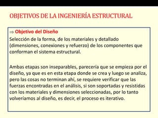  Objetivo del Diseño
Selección de la forma, de los materiales y detallado
(dimensiones, conexiones y refuerzo) de los componentes que
conforman el sistema estructural.
Ambas etapas son inseparables, parecería que se empieza por el
diseño, ya que es en esta etapa donde se crea y luego se analiza,
pero las cosas no terminan ahí, se requiere verificar que las
fuerzas encontradas en el análisis, si son soportadas y resistidas
con los materiales y dimensiones seleccionadas, por lo tanto
volveríamos al diseño, es decir, el proceso es iterativo.
OBJETIVOSDE LA INGENIERÍAESTRUCTURAL
 