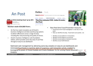  	
  	
  www.oraly)cs.com 	
  t	
  :	
  @brendan)erney 	
  e	
  :	
  brendan.)erney@oraly)cs.com	
   	
   	
   	
  	
  
An	
  Post	
  
§  An	
  Post	
  has	
  made	
  innova)ve	
  use	
  of	
  Oracle’s	
  
business	
  intelligence	
  and	
  data	
  warehousing	
  systems	
  
to	
  deliver	
  eﬃciencies	
  across	
  a	
  range	
  of	
  areas,	
  
including	
  HR,	
  mail	
  processing	
  and	
  quality	
  of	
  service.	
  
§  Oracle’s	
  business	
  intelligence	
  suite	
  founda)on	
  
Edi)on,	
  which	
  provides	
  same-­‐day	
  view	
  of	
  cash	
  ﬂow	
  
through	
  an	
  easy-­‐to-­‐use	
  dashboard	
  
•  Near	
  Real-­‐)me	
  Fraud	
  Preven)on	
  measures	
  
•  Previous/Current	
  Fraud	
  inves)ga)on	
  is	
  next	
  day	
  or	
  next	
  
week	
  
•  Now	
  can	
  iden)fy	
  intra-­‐day,	
  	
  Fraud	
  teams	
  acts	
  quicker,	
  	
  etc	
  
•  Iden)fy	
  unusual	
  paWerns	
  in	
  transac)ons	
  
•  Iden)fy	
  unusual	
  paWerns	
  on	
  accounts	
  
•  Iden)fy	
  unusual	
  paWerns	
  between	
  branches	
  
•  Iden)fy	
  unusual	
  Staﬀ	
  behavior	
  	
  
 