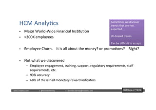  	
  	
  www.oraly)cs.com 	
  t	
  :	
  @brendan)erney 	
  e	
  :	
  brendan.)erney@oraly)cs.com	
   	
   	
   	
  	
  
HCM	
  Analy)cs	
  
§  Major	
  World-­‐Wide	
  Financial	
  Ins)tu)on	
  
§  >300K	
  employees	
  
§  Employee	
  Churn.	
  	
  	
  	
  It	
  is	
  all	
  about	
  the	
  money?	
  or	
  promo)ons?	
  	
  	
  	
  Right?	
  
§  Not	
  what	
  we	
  discovered	
  
–  Employee	
  engagement,	
  training,	
  support,	
  regulatory	
  requirements,	
  staﬀ	
  
requirements,	
  etc.	
  
–  93%	
  accuracy	
  
–  68%	
  of	
  these	
  had	
  monetary	
  reward	
  indicators	
  	
  
Some)mes	
  we	
  discover	
  
trends	
  that	
  are	
  not	
  
expected.	
  
	
  
Un-­‐biased	
  trends	
  
	
  
Can	
  be	
  diﬃcult	
  to	
  accept	
  
 