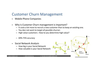  	
  	
  www.oraly)cs.com 	
  t	
  :	
  @brendan)erney 	
  e	
  :	
  brendan.)erney@oraly)cs.com	
   	
   	
   	
  	
  
Customer	
  Churn	
  Management	
  
§  Mobile	
  Phone	
  Companies	
  
§  Why	
  is	
  Customer	
  Churn	
  management	
  is	
  important?	
  
–  It	
  costs	
  a	
  lot	
  more	
  to	
  recruit	
  a	
  new	
  customer	
  than	
  to	
  keep	
  an	
  exis)ng	
  one.	
  
–  You	
  don	
  not	
  want	
  to	
  target	
  all	
  possible	
  churner.	
  
–  High	
  value	
  customers	
  :	
  How	
  to	
  you	
  determine	
  high	
  value?	
  
–  69%-­‐75%	
  accuracy	
  
§  Social	
  Network	
  Analysis	
  
–  How	
  big	
  is	
  your	
  Social	
  Network	
  
–  How	
  valuable	
  is	
  your	
  Social	
  Network	
  
 