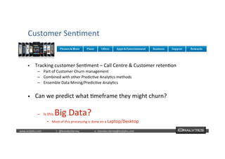  	
  	
  www.oraly)cs.com 	
  t	
  :	
  @brendan)erney 	
  e	
  :	
  brendan.)erney@oraly)cs.com	
   	
   	
   	
  	
  
§  Tracking	
  customer	
  Sen)ment	
  –	
  Call	
  Centre	
  &	
  Customer	
  reten)on	
  
–  Part	
  of	
  Customer	
  Churn	
  management	
  
–  Combined	
  with	
  other	
  Predic)ve	
  Analy)cs	
  methods	
  
–  Ensemble	
  Data	
  Mining/Predic)ve	
  Analy)cs	
  
§  Can	
  we	
  predict	
  what	
  )meframe	
  they	
  might	
  churn?	
  
–  Is	
  this	
  Big	
  Data?	
  
•  Most	
  of	
  this	
  processing	
  is	
  done	
  on	
  a	
  Laptop/Desktop	
  
Customer	
  Sen)ment	
  
 