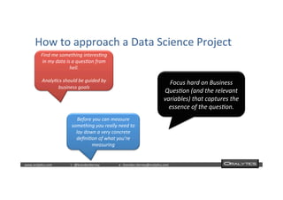  	
  	
  www.oraly)cs.com 	
  t	
  :	
  @brendan)erney 	
  e	
  :	
  brendan.)erney@oraly)cs.com	
   	
   	
   	
  	
  
How	
  to	
  approach	
  a	
  Data	
  Science	
  Project	
  
Find	
  me	
  something	
  interes.ng	
  
in	
  my	
  data	
  is	
  a	
  ques.on	
  from	
  
hell.	
  	
  
	
  
Analy.cs	
  should	
  be	
  guided	
  by	
  
business	
  goals
Focus	
  hard	
  on	
  Business	
  
Ques.on	
  (and	
  the	
  relevant	
  	
  
variables)	
  that	
  captures	
  the	
  
essence	
  of	
  the	
  ques.on.
Before	
  you	
  can	
  measure	
  
something	
  you	
  really	
  need	
  to	
  
lay	
  down	
  a	
  very	
  concrete	
  
deﬁni.on	
  of	
  what	
  you’re	
  
measuring
 