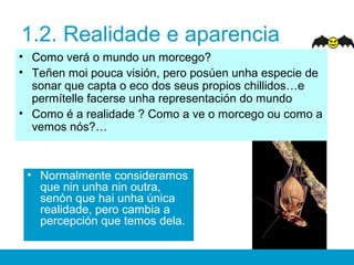 1.2. Realidade e aparencia
• Como verá o mundo un morcego?
• Teñen moi pouca visión, pero posúen unha especie de
sonar que capta o eco dos seus propios chillidos…e
permítelle facerse unha representación do mundo
• Como é a realidade ? Como a ve o morcego ou como a
vemos nós?…
• Normalmente consideramos
que nin unha nin outra,
senón que hai unha única
realidade, pero cambia a
percepción que temos dela.
 