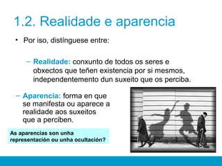 1.2. Realidade e aparencia
• Por iso, distínguese entre:
– Realidade: conxunto de todos os seres e
obxectos que teñen existencia por si mesmos,
independentemento dun suxeito que os perciba.
– Aparencia: forma en que
se manifesta ou aparece a
realidade aos suxeitos
que a perciben.
As aparencias son unha
representación ou unha ocultación?
 