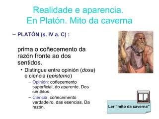 Realidade e aparencia.
En Platón. Mito da caverna
– PLATÓN (s. IV a. C) :
prima o coñecemento da
razón fronte ao dos
sentidos.
• Distingue entre opinión (doxa)
e ciencia (episteme)
– Opinión: coñecemento
superficial, do aparente. Dos
sentidos
– Ciencia: coñecemento
verdadeiro, das esencias. Da
razón. Ler “mito da caverna”
 