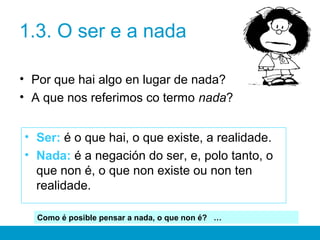 1.3. O ser e a nada
• Por que hai algo en lugar de nada?
• A que nos referimos co termo nada?
• Ser: é o que hai, o que existe, a realidade.
• Nada: é a negación do ser, e, polo tanto, o
que non é, o que non existe ou non ten
realidade.
Como é posible pensar a nada, o que non é? …
 