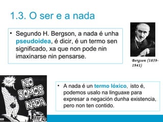 1.3. O ser e a nada
• Segundo H. Bergson, a nada é unha
pseudoidea, é dicir, é un termo sen
significado, xa que non pode nin
imaxinarse nin pensarse.
• A nada é un termo lóxico, isto é,
podemos usalo na linguaxe para
expresar a negación dunha existencia,
pero non ten contido.
Bergson (1859-
1941)
 
