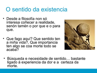O sentido da existencia
• Desde a filosofía non só
interesa coñecer a realidade,
senón tamén o por que e o para
que.
• Que fago aquí? Que sentido ten
a miña vida?, Que importancia
ten algo se coa morte todo se
acaba?
• Búsqueda e necesidade de sentido… bastante
ligado á experiencia da dor e a certeza da
morte.
 