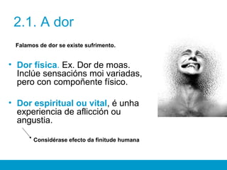 2.1. A dor
Falamos de dor se existe sufrimento.
• Dor física. Ex. Dor de moas.
Inclúe sensacións moi variadas,
pero con compoñente físico.
• Dor espiritual ou vital, é unha
experiencia de aflicción ou
angustia.
Considérase efecto da finitude humana
 