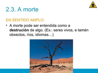 2.3. A morte
EN SENTIDO AMPLO:
• A morte pode ser entendida como a
destrución de algo. (Ex.: seres vivos, e tamén
obxectos, ríos, idiomas…)
 