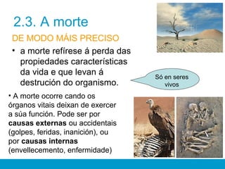 2.3. A morte
DE MODO MÁIS PRECISO
• a morte refírese á perda das
propiedades características
da vida e que levan á
destrución do organismo.
Só en seres
vivos
• A morte ocorre cando os
órganos vitais deixan de exercer
a súa función. Pode ser por
causas externas ou accidentais
(golpes, feridas, inanición), ou
por causas internas
(envellecemento, enfermidade)
 