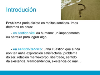 Introdución
Problema pode dicirse en moitos sentidos. Imos
deternos en dous:
- en sentido vital ou humano: un impedemento
ou barreira para lograr algo
- en sentido teórico: unha cuestión que aínda
non ten unha explicación satisfactoria: problema
do ser, relación mente-corpo, liberdade, sentido
da existencia, transcendencia, existencia do mal…
 