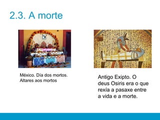 2.3. A morte
México. Día dos mortos.
Altares aos mortos
Antigo Exipto. O
deus Osiris era o que
rexía a pasaxe entre
a vida e a morte.
 