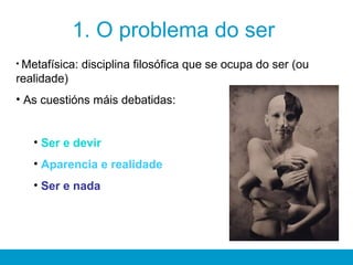 1. O problema do ser
• Metafísica: disciplina filosófica que se ocupa do ser (ou
realidade)
• As cuestións máis debatidas:
• Ser e devir
• Aparencia e realidade
• Ser e nada
 