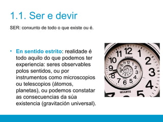 1.1. Ser e devir
SER: conxunto de todo o que existe ou é.
• En sentido estrito: realidade é
todo aquilo do que podemos ter
experiencia: seres observables
polos sentidos, ou por
instrumentos como microscopios
ou telescopios (átomos,
planetas), ou podemos constatar
as consecuencias da súa
existencia (gravitación universal).
 