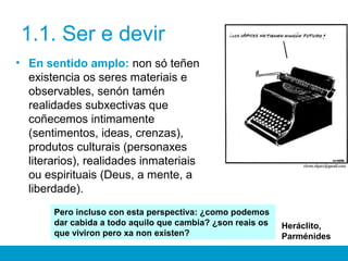 1.1. Ser e devir
• En sentido amplo: non só teñen
existencia os seres materiais e
observables, senón tamén
realidades subxectivas que
coñecemos intimamente
(sentimentos, ideas, crenzas),
produtos culturais (personaxes
literarios), realidades inmateriais
ou espirituais (Deus, a mente, a
liberdade).
Pero incluso con esta perspectiva: ¿como podemos
dar cabida a todo aquilo que cambia? ¿son reais os
que viviron pero xa non existen?
Heráclito,
Parménides
 