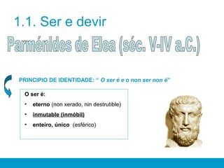 1.1. Ser e devir
PRINCIPIO DE IDENTIDADE: “ O ser é e o non ser non é”
O ser é:
• eterno (non xerado, nin destrutible)
• inmutable (inmóbil)
• enteiro, único (esférico)
 