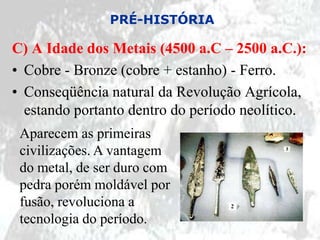 PRÉ-HISTÓRIA

C) A Idade dos Metais (4500 a.C – 2500 a.C.):
• Cobre - Bronze (cobre + estanho) - Ferro.
• Conseqüência natural da Revolução Agrícola,
  estando portanto dentro do período neolítico.
 Aparecem as primeiras
 civilizações. A vantagem
 do metal, de ser duro com
 pedra porém moldável por
 fusão, revoluciona a
 tecnologia do período.
 