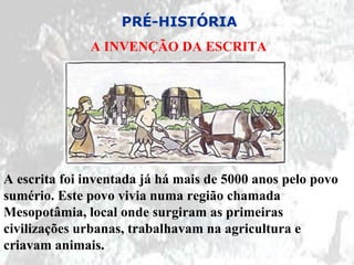 PRÉ-HISTÓRIA
              A INVENÇÃO DA ESCRITA




A escrita foi inventada já há mais de 5000 anos pelo povo
sumério. Este povo vivia numa região chamada
Mesopotâmia, local onde surgiram as primeiras
civilizações urbanas, trabalhavam na agricultura e
criavam animais.
 