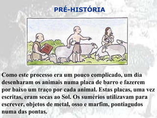 PRÉ-HISTÓRIA




Como este processo era um pouco complicado, um dia
desenharam os animais numa placa de barro e fazerem
por baixo um traço por cada animal. Estas placas, uma vez
escritas, eram secas ao Sol. Os sumérios utilizavam para
escrever, objetos de metal, osso e marfim, pontiagudos
numa das pontas.
 