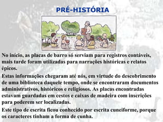 PRÉ-HISTÓRIA




No início, as placas de barro só serviam para registros contáveis,
mais tarde foram utilizadas para narrações históricas e relatos
épicos.
Estas informações chegaram até nós, em virtude do descobrimento
de uma biblioteca daquele tempo, onde se encontraram documentos
administrativos, históricos e religiosos. As placas encontradas
estavam guardadas em cestos e caixas de madeira com inscrições
para poderem ser localizadas.
Este tipo de escrita ficou conhecido por escrita cuneiforme, porque
os caracteres tinham a forma de cunha.
 