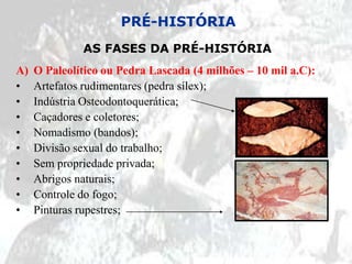 PRÉ-HISTÓRIA
              AS FASES DA PRÉ-HISTÓRIA
A)   O Paleolítico ou Pedra Lascada (4 milhões – 10 mil a.C):
•    Artefatos rudimentares (pedra sílex);
•    Indústria Osteodontoquerática;
•    Caçadores e coletores;
•    Nomadismo (bandos);
•    Divisão sexual do trabalho;
•    Sem propriedade privada;
•    Abrigos naturais;
•    Controle do fogo;
•    Pinturas rupestres;
 
