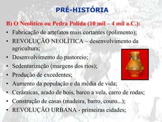 PRÉ-HISTÓRIA

B) O Neolítico ou Pedra Polida (10 mil – 4 mil a.C.):
• Fabricação de artefatos mais cortantes (polimento);
• REVOLUÇÃO NEOLÍTICA – desenvolvimento da
  agricultura;
• Desenvolvimento do pastoreio;
• Sedentarização (margens dos rios);
• Produção de excedentes;
• Aumento da população e da média de vida;
• Cerâmicas, arado de bois, barco a vela, carro de rodas;
• Construção de casas (madeira, barro, couro...);
• REVOLUÇÃO URBANA - primeiras cidades;
 