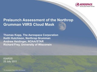 Prelaunch Assessment of the Northrop Grumman VIIRS Cloud Mask Thomas Kopp, The Aerospace Corporation Keith Hutchison, Northrop Grumman Andrew Heidinger, NOAA/STAR Richard Frey, University of Wisconsin IGARSS 25 July 2011 