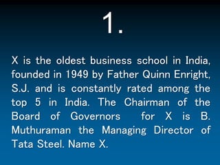 1. X is the oldest business school in India, founded in 1949 by Father Quinn Enright, S.J. and is constantly rated among the top 5 in India. The Chairman of the Board of Governors  for X is B. Muthuraman the Managing Director of Tata Steel. Name X. 