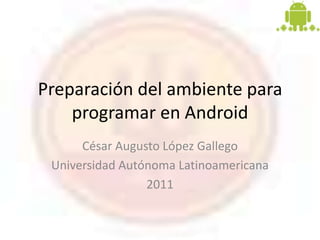Preparación del ambiente para
    programar en Android
      César Augusto López Gallego
 Universidad Autónoma Latinoamericana
                 2011
 
