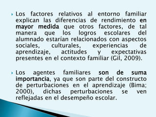    Los factores relativos al entorno familiar
    explican las diferencias de rendimiento en
    mayor medida que otros factores, de tal
    manera que los logros escolares del
    alumnado estarían relacionados con aspectos
    sociales,    culturales,   experiencias      de
    aprendizaje,     actitudes   y    expectativas
    presentes en el contexto familiar (Gil, 2009).

   Los agentes familiares son de suma
    importancia, ya que son parte del constructo
    de perturbaciones en el aprendizaje (Bima;
    2000),    dichas    perturbaciones  se   ven
    reflejadas en el desempeño escolar.
 