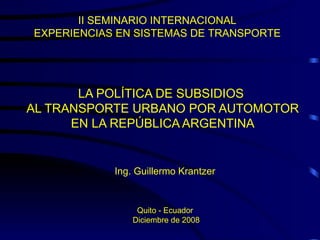 LA POLÍTICA DE SUBSIDIOS  AL TRANSPORTE URBANO POR AUTOMOTOR EN LA REPÚBLICA ARGENTINA II SEMINARIO INTERNACIONAL  EXPERIENCIAS EN SISTEMAS DE TRANSPORTE  Ing. Guillermo Krantzer Quito - Ecuador  Diciembre de 2008 