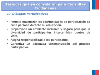 1.- Diálogos Participativos
• Permite maximizar las oportunidades de participación de
cada persona durante su realización.
• Proporciona un ambiente inclusivo y seguro para que la
diversidad de participantes intercambien puntos de
vista.
• Asigna responsabilidad a los participante.
• Garantiza un adecuada sistematización del proceso
participativo.
Técnicas que se consideran para Consultas
Ciudadanas
 