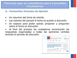 2.- Ventanillas Virtuales de Opinión
• Un resumen del tema de interés.
• Las razones del porqué el tema es puesto a discusión.
• Un espacio para poder opinar, proponer y preguntar
sobre el tema en discusión.
• Al final del proceso los ciudadanos encontrarán las
respuestas organizadas a todas las opiniones vertidas
durante el periodo de discusión.
Técnicas que se consideran para Consultas
Ciudadanas
 
