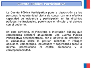 La Cuenta Pública Participativa pone a disposición de las
personas la oportunidad cierta de contar con una efectiva
capacidad de incidencia y participación en las distintas
políticas institucionales, potenciado el vínculo y el diálogo
con el gobierno.
En este contexto, el Ministerio o institución pública que
corresponda realizará anualmente una Cuenta Pública
Participativa desconcentrada, con el objetivo de informar a
la ciudadanía sobre la gestión realizada y recoger
opiniones, comentarios, inquietudes y sugerencias sobre la
misma, promoviendo el control ciudadano y la
corresponsabilidad.
Cuenta Pública Participativa
 