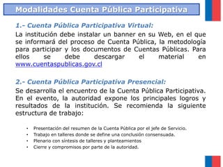 1.- Cuenta Pública Participativa Virtual:
La institución debe instalar un banner en su Web, en el que
se informará del proceso de Cuenta Pública, la metodología
para participar y los documentos de Cuentas Públicas. Para
ellos se debe descargar el material en
www.cuentaspublicas.gov.cl
2.- Cuenta Pública Participativa Presencial:
Se desarrolla el encuentro de la Cuenta Pública Participativa.
En el evento, la autoridad expone los principales logros y
resultados de la institución. Se recomienda la siguiente
estructura de trabajo:
• Presentación del resumen de la Cuenta Pública por el jefe de Servicio.
• Trabajo en talleres donde se define una conclusión consensuada.
• Plenario con síntesis de talleres y planteamientos
• Cierre y compromisos por parte de la autoridad.
Modalidades Cuenta Pública Participativa
 