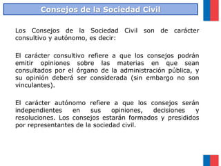 Los Consejos de la Sociedad Civil son de carácter
consultivo y autónomo, es decir:
El carácter consultivo refiere a que los consejos podrán
emitir opiniones sobre las materias en que sean
consultados por el órgano de la administración pública, y
su opinión deberá ser considerada (sin embargo no son
vinculantes).
El carácter autónomo refiere a que los consejos serán
independientes en sus opiniones, decisiones y
resoluciones. Los consejos estarán formados y presididos
por representantes de la sociedad civil.
Consejos de la Sociedad Civil
 