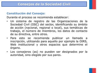 Constitución del Consejo:
Durante el proceso se recomienda establecer:
• Un sistema de registro de las Organizaciones de la
Sociedad Civil (OSC) del sector, identificando su ámbito
de acción (nacional, regional o local), sus temáticas de
trabajo, el número de miembros, los datos de contacto
de su directiva, entre otros.
• Para esto se recomienda publicar un llamado a
inscripción, utilizando para aquello por ejemplo la OIRS,
Web institucional y otros espacios que determine el
órgano.
• Los consejeros (as) no pueden ser designados por la
autoridad, sino elegido por sus pares.
Consejos de la Sociedad Civil
 