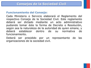 Funcionamiento del Consejo:
Cada Ministerio o Servicio elaborará el Reglamento del
respectivo Consejo de la Sociedad Civil. Este reglamento
deberá ser dictado mediante un acto administrativo
pudiendo tomar éste la forma de Decreto o Resolución,
según sea la naturaleza de la autoridad de quien emane, y
deberá establecer dentro de su normativa de
funcionamiento.
Deberá ser presidido por un representante de las
organizaciones de la sociedad civil.
Consejos de la Sociedad Civil
 