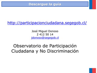 http://participacionciudadana.segegob.cl/
José Miguel Donoso
2 412 50 14
jdonoso@segegob.cl
Observatorio de Participación
Ciudadana y No Discriminación
Descargue la guía
 