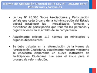 Norma de Aplicación General de la Ley N° 20.500 para
Ministerios y Servicios
• La Ley N°20.500 Sobre Asociaciones y Participación
señala que cada órgano de la Administración del Estado
deberá establecer las modalidades formales y
específicas de participación que tendrán las personas y
organizaciones en el ámbito de su competencia.
• Actualmente existen 117 normas de ministerios y
órganos dependientes.
• Se debe trabajar en la reformulación de la Norma de
Participación Ciudadana, actualmente nuestro ministerio
se encuentra elaborando un nuevo Instructivo de
Participación Ciudadana que será el inicio para el
proceso de reformulación.
 