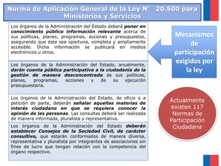 Los órganos de la Administración del Estado deberá poner en
conocimiento público información relevante acerca de
sus políticas, planes, programas, acciones y presupuestos,
asegurando que ésta sea oportuna, completa y ampliamente
accesible. Dicha información se publicará en medios
electrónicos u otros.
Los órganos de la Administración del Estado, anualmente,
darán cuenta pública participativa a la ciudadanía de la
gestión de manera desconcentrada de sus políticas,
planes, programas, acciones y de su ejecución
presupuestaria.
Los órganos de la Administración del Estado, de oficio o a
petición de parte, deberán señalar aquellas materias de
interés ciudadano en que se requiera conocer la
opinión de las personas. Las consultas deberá ser realizada
de manera informada, pluralista y representativa.
Los órganos de la Administración del Estado deberán
establecer Consejos de la Sociedad Civil, de carácter
consultivo, que estarán conformados de manera diversa,
representativa y pluralista por integrantes de asociaciones sin
fines de lucro que tengan relación con la competencia del
órgano respectivo.
Mecanismos
de
participación
exigidos por
la ley
Norma de Aplicación General de la Ley N° 20.500 para
Ministerios y Servicios
Actualmente
existen 117
Normas de
Participación
Ciudadana
 