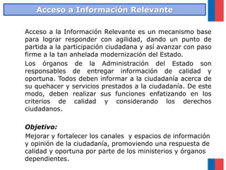 Acceso a la Información Relevante es un mecanismo base
para lograr responder con agilidad, dando un punto de
partida a la participación ciudadana y así avanzar con paso
firme a la tan anhelada modernización del Estado.
Los órganos de la Administración del Estado son
responsables de entregar información de calidad y
oportuna. Todos deben informar a la ciudadanía acerca de
su quehacer y servicios prestados a la ciudadanía. De este
modo, deben realizar sus funciones enfatizando en los
criterios de calidad y considerando los derechos
ciudadanos.
Objetivo:
Mejorar y fortalecer los canales y espacios de información
y opinión de la ciudadanía, promoviendo una respuesta de
calidad y oportuna por parte de los ministerios y órganos
dependientes.
Acceso a Información Relevante
 